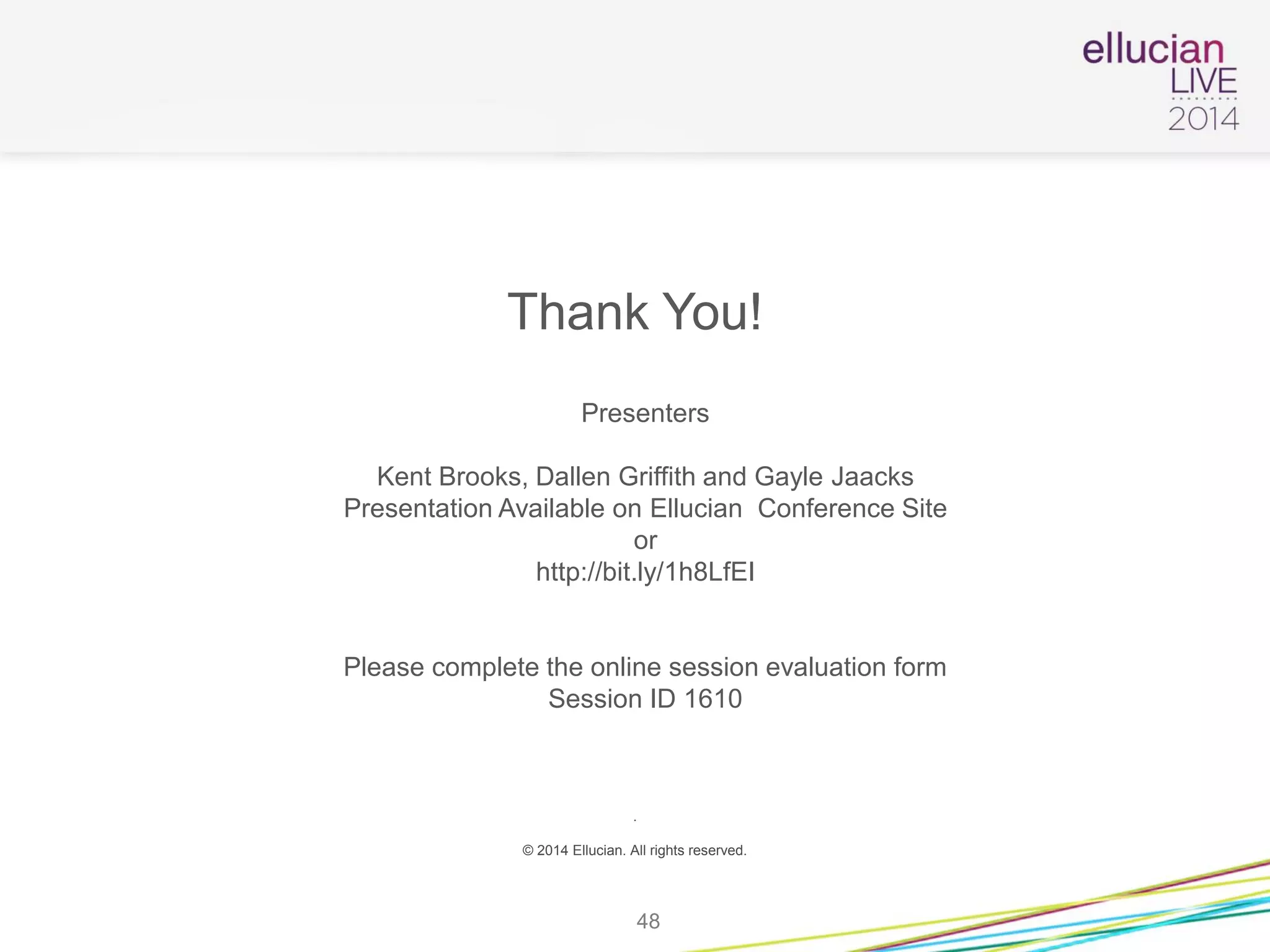 Thank You!
Presenters
Kent Brooks, Dallen Griffith and Gayle Jaacks
Presentation Available on Ellucian Conference Site
or
http://bit.ly/1h8LfEI
Please complete the online session evaluation form
Session ID 1610
.
© 2014 Ellucian. All rights reserved.
48
 