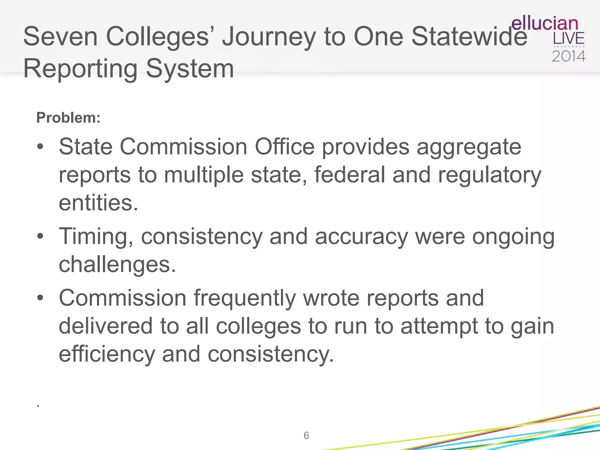Seven Colleges’ Journey to One Statewide
Reporting System
Problem:
• State Commission Office provides aggregate
reports to multiple state, federal and regulatory
entities.
• Timing, consistency and accuracy were ongoing
challenges.
• Commission frequently wrote reports and
delivered to all colleges to run to attempt to gain
efficiency and consistency.
.
6
 