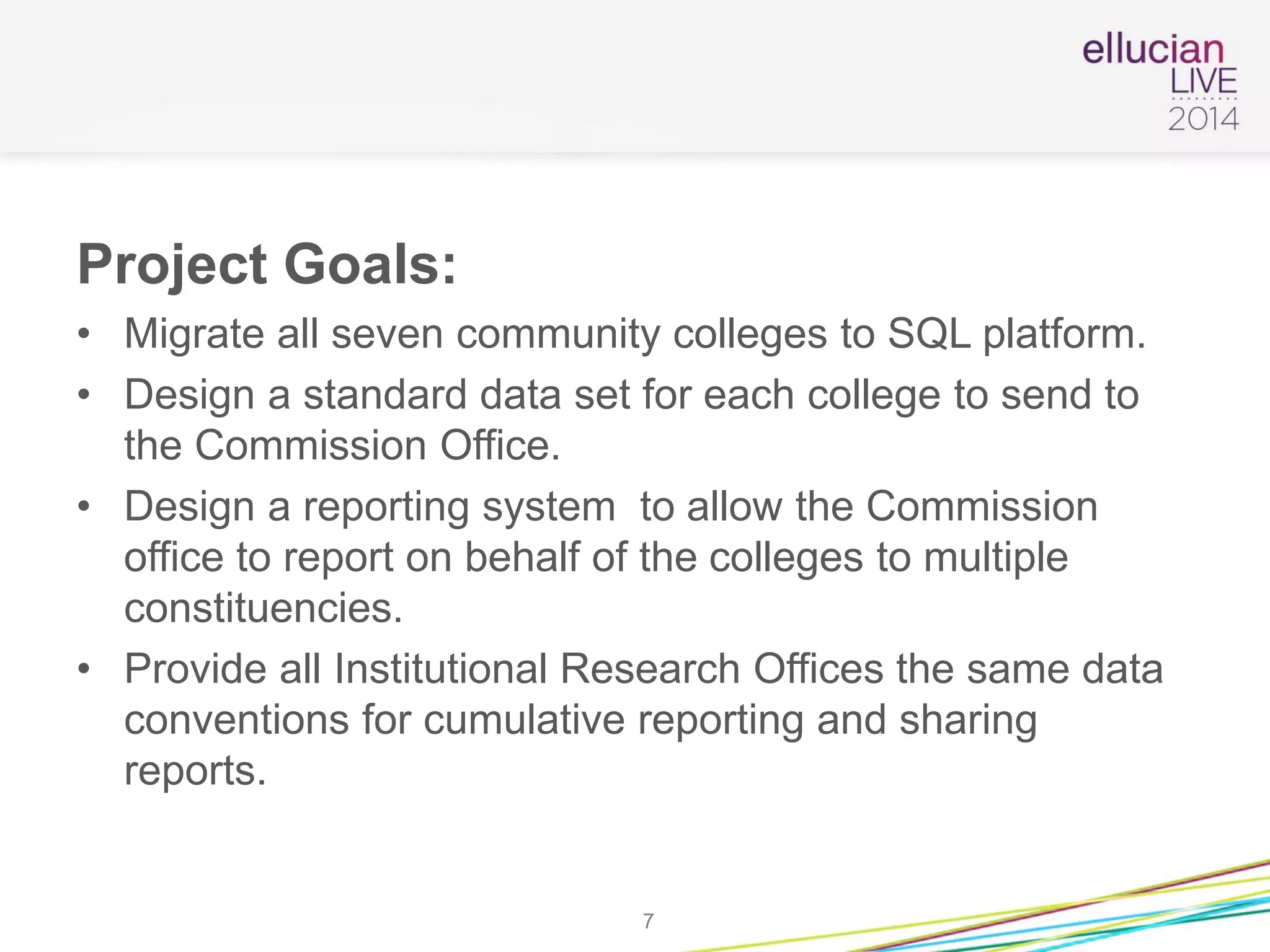 Project Goals:
• Migrate all seven community colleges to SQL platform.
• Design a standard data set for each college to send to
the Commission Office.
• Design a reporting system to allow the Commission
office to report on behalf of the colleges to multiple
constituencies.
• Provide all Institutional Research Offices the same data
conventions for cumulative reporting and sharing
reports.
7
 