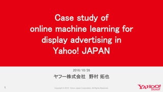 2016/10/26
1
ヤフー株式会社 野村 拓也
Case study of
online machine learning for
display advertising in
Yahoo! JAPAN
 