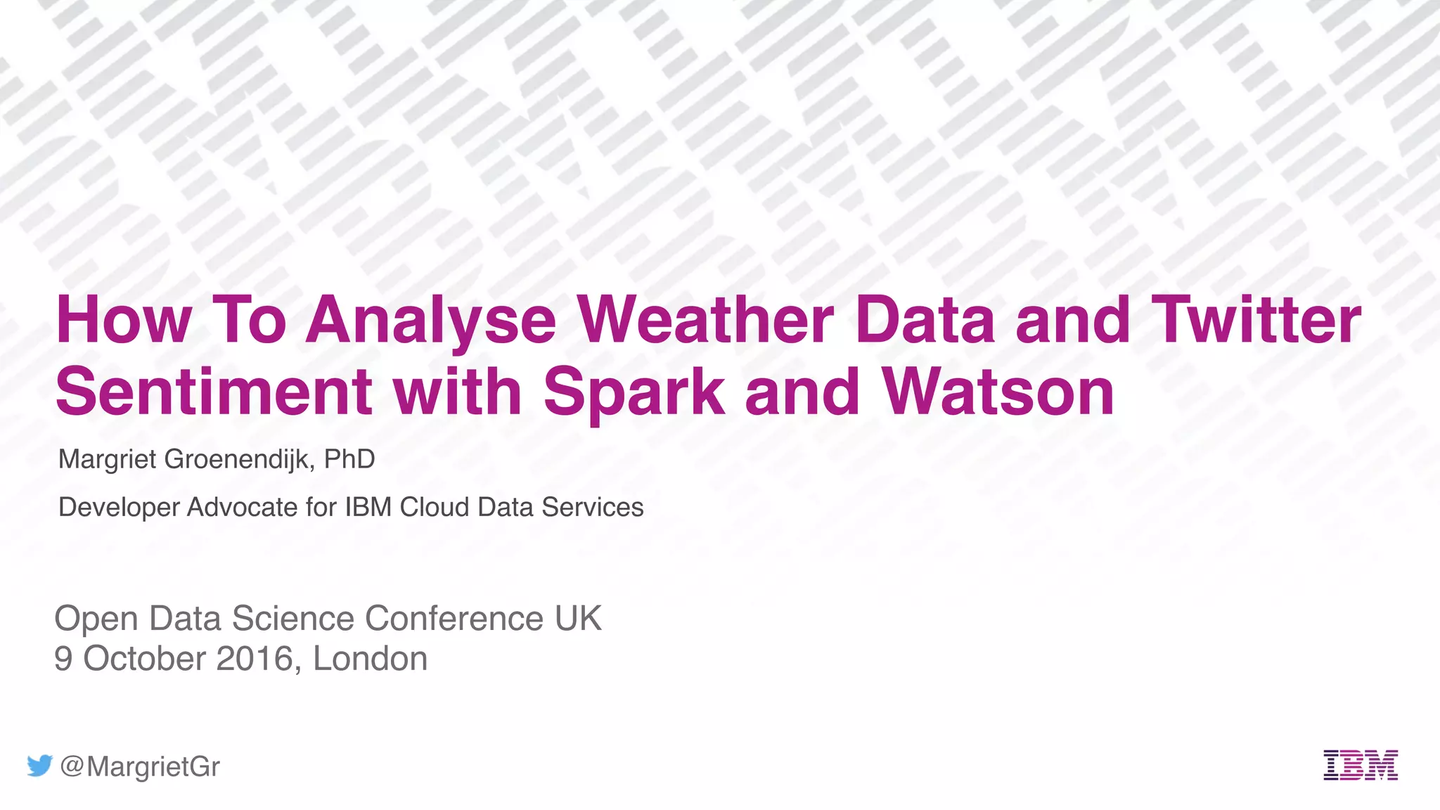 @MargrietGr
Margriet Groenendijk, PhD
Developer Advocate for IBM Cloud Data Services
Open Data Science Conference UK
9 October 2016, London
How To Analyse Weather Data and Twitter
Sentiment with Spark and Watson
 