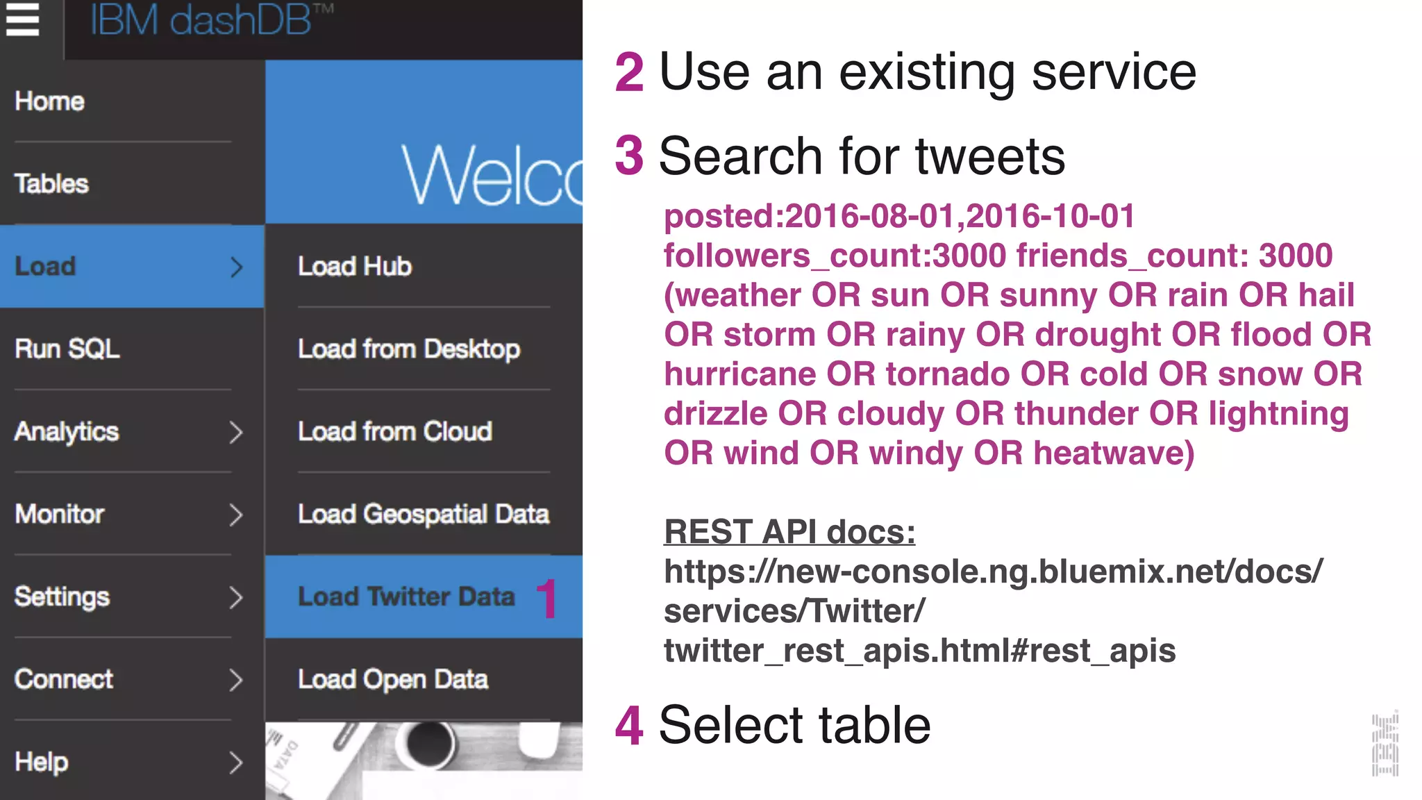 @MargrietGr
Use an existing service
3
1
2
posted:2016-08-01,2016-10-01
followers_count:3000 friends_count: 3000
(weather OR sun OR sunny OR rain OR hail
OR storm OR rainy OR drought OR ﬂood OR
hurricane OR tornado OR cold OR snow OR
drizzle OR cloudy OR thunder OR lightning
OR wind OR windy OR heatwave)
REST API docs:
https://new-console.ng.bluemix.net/docs/
services/Twitter/
twitter_rest_apis.html#rest_apis
Search for tweets
4 Select table
 