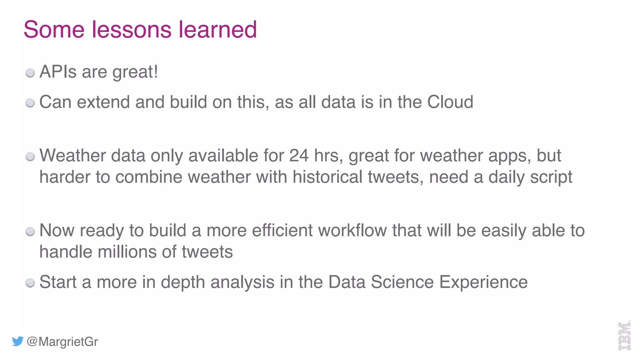@MargrietGr
Some lessons learned
APIs are great!
Can extend and build on this, as all data is in the Cloud
Weather data only available for 24 hrs, great for weather apps, but
harder to combine weather with historical tweets, need a daily script
Now ready to build a more efficient workflow that will be easily able to
handle millions of tweets
Start a more in depth analysis in the Data Science Experience
 