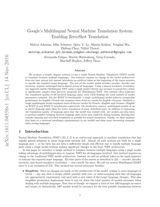 Google’s Multilingual Neural Machine Translation System:
Enabling Zero-Shot Translation
Melvin Johnson, Mike Schuster, Quoc V. Le, Maxim Krikun, Yonghui Wu,
Zhifeng Chen, Nikhil Thorat
melvinp,schuster,qvl,krikun,yonghui,zhifengc,nsthorat@google.com
Fernanda Viégas, Martin Wattenberg, Greg Corrado,
Macduﬀ Hughes, Jeﬀrey Dean
Abstract
We propose a simple, elegant solution to use a single Neural Machine Translation (NMT) model
to translate between multiple languages. Our solution requires no change in the model architecture
from our base system but instead introduces an artiﬁcial token at the beginning of the input sentence
to specify the required target language. The rest of the model, which includes encoder, decoder and
attention, remains unchanged and is shared across all languages. Using a shared wordpiece vocabulary,
our approach enables Multilingual NMT using a single model without any increase in parameters, which
is signiﬁcantly simpler than previous proposals for Multilingual NMT. Our method often improves
the translation quality of all involved language pairs, even while keeping the total number of model
parameters constant. On the WMT’14 benchmarks, a single multilingual model achieves comparable
performance for English→French and surpasses state-of-the-art results for English→German. Similarly, a
single multilingual model surpasses state-of-the-art results for French→English and German→English
on WMT’14 and WMT’15 benchmarks respectively. On production corpora, multilingual models of up
to twelve language pairs allow for better translation of many individual pairs. In addition to improving
the translation quality of language pairs that the model was trained with, our models can also learn
to perform implicit bridging between language pairs never seen explicitly during training, showing that
transfer learning and zero-shot translation is possible for neural translation. Finally, we show analyses
that hints at a universal interlingua representation in our models and show some interesting examples
when mixing languages.
1 Introduction
Neural Machine Translation (NMT) [22, 2, 5] is an end-to-end approach to machine translation that has
rapidly gained adoption in many large-scale settings [24]. Almost all such systems are built for a single
language pair — so far there has not been a suﬃciently simple and eﬃcient way to handle multiple language
pairs using a single model without making signiﬁcant changes to the basic NMT architecture.
In this paper we introduce a simple method to translate between multiple languages using a single model,
taking advantage of multilingual data to improve NMT for all languages involved. Our method requires no
change to the traditional NMT model architecture. Instead, we add an artiﬁcial token to the input sequence
to indicate the required target language. All other parts of the system as described in [24] — encoder, decoder,
attention, and shared wordpiece vocabulary — stay exactly the same. We call our system Multilingual GNMT
since it is an extension of [24]. This method has several attractive beneﬁts:
• Simplicity: Since no changes are made to the architecture of the model, scaling to more languages is
trivial — any new data is simply added, possibly with over- or under-sampling such that all languages
are appropriately represented, and used with a new token if the target language changes. This also
simpliﬁes production deployment since it can cut down the total number of models necessary when
dealing with multiple languages. Note that at Google, we support a total of over 100 languages as source
and target, so theoretically 1002
models would be necessary for the best possible translations between
1
arXiv:1611.04558v1[cs.CL]14Nov2016
 
