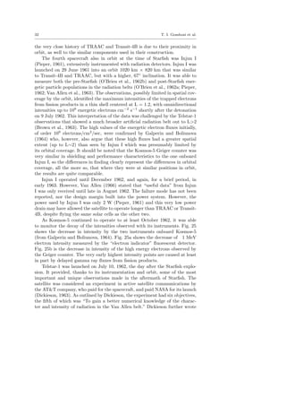 32 T. I. Gombosi et al.
the very close history of TRAAC and Transit-4B is due to their proximity in
orbit, as well to the similar components used in their construction.
The fourth spacecraft also in orbit at the time of Starﬁsh was Injun I
(Pieper, 1961), extensively instrumented with radiation detectors. Injun I was
launched on 29 June 1961 into an orbit 1020 km × 820 km that was similar
to Transit-4B and TRAAC, but with a higher, 67◦
inclination. It was able to
measure both the pre-Starﬁsh (O’Brien et al., 1962b) and post-Starﬁsh ener-
getic particle populations in the radiation belts (O’Brien et al., 1962a; Pieper,
1962; Van Allen et al., 1963). The observations, possibly limited in spatial cov-
erage by the orbit, identiﬁed the maximum intensities of the trapped electrons
from ﬁssion products in a thin shell centered at L = 1.2, with omnidirectional
intensities up to 109
energetic electrons cm−2
s−1
shortly after the detonation
on 9 July 1962. This interpretation of the data was challenged by the Telstar-1
observations that showed a much broader artiﬁcial radiation belt out to L>2
(Brown et al., 1963). The high values of the energetic electron ﬂuxes initially,
of order 109
electrons/cm2
/sec, were conﬁrmed by Galperin and Boliunova
(1964) who, however, also argue that these high ﬂuxes had a greater spatial
extent (up to L∼2) than seen by Injun I which was presumably limited by
its orbital coverage. It should be noted that the Kosmos-5 Geiger counter was
very similar in shielding and performance characteristics to the one onboard
Injun I, so the diﬀerences in ﬁnding clearly represent the diﬀerences in orbital
coverage, all the more so, that where they were at similar positions in orbit,
the results are quite comparable.
Injun I operated until December 1962, and again, for a brief period, in
early 1963. However, Van Allen (1966) stated that “useful data” from Injun
I was only received until late in August 1962. The failure mode has not been
reported, nor the design margin built into the power system. However, the
power used by Injun I was only 2 W (Pieper, 1961) and this very low power
drain may have allowed the satellite to operate longer than TRAAC or Transit-
4B, despite ﬂying the same solar cells as the other two.
As Kosmos-5 continued to operate to at least October 1962, it was able
to monitor the decay of the intensities observed with its instruments. Fig. 25
shows the decrease in intensity by the two instruments onboard Kosmos-5
(from Galperin and Boliunova, 1964). Fig. 25a shows the decrease of 1 MeV
electron intensity measured by the “electron indicator” ﬂuorescent detector.
Fig. 25b is the decrease in intensity of the high energy electrons observed by
the Geiger counter. The very early highest intensity points are caused at least
in part by delayed gamma ray ﬂuxes from ﬁssion products.
Telstar-1 was launched on July 10, 1962, the day after the Starﬁsh explo-
sion. It provided, thanks to its instrumentation and orbit, some of the most
important and unique observations made in the aftermath of Starﬁsh. The
satellite was considered an experiment in active satellite communications by
the AT&T company, who paid for the spacecraft, and paid NASA for its launch
(Dickieson, 1963). As outlined by Dickieson, the experiment had six objectives,
the ﬁfth of which was “To gain a better numerical knowledge of the charac-
ter and intensity of radiation in the Van Allen belt.” Dickieson further wrote
 