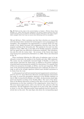 38 T. I. Gombosi et al.
Fig. 30 Sketch of the origin of the auroral display on August 1, Western Samoa (from
Kellogg et al., 1959). Electrons that originated in the decay of ﬁssion products above the
nuclear detonation site are guided by the Earth’s magnetic ﬁeld lines to the region magnet-
ically conjugate where they cause an aurora when interacting with the atmosphere.
760 and 430 km/s. Their conclusion was that these velocities are comparable
with theoretical values calculated for hydromagnetic waves propagating in the
ionosphere. The propagation was approximately at constant speed; the mag-
nitudes of the signals decreased with propagation direction away from the
magnetic meridian of the detonation site. The analysis for the onset was chal-
lenged by Caner (1964) who, in the light of the Starﬁsh experience, proposed
that the signal front was eﬀectively synchronous worldwide. That interpreta-
tion also ﬁts with the (noisy) data – the accuracy of the Azores data signal
onset having been questioned by Berthold et al. (1960). This is also illustrated
in Fig. 31.
These conclusions following the 1958 series of explosions came to be sig-
niﬁcantly revised after the analysis of the Starﬁsh and other 1962 explosions.
The reason was the considerably increased height of Starﬁsh, as well as its
much greater yield than the Argus series, in addition to the greater readiness
of ground-based instrumentation available for observations. It is arguable that
of these two parameters the height, at 440 km, was the more important. While
many of the associated geophysical phenomena were conﬁrmed, the better cov-
erage as well as the stronger signatures allowed more detailed conclusions to
be drawn from the event.
A well-prepared and well-instrumented ground magnetometer network pre-
pared by the U.S. Army Electronics Research and Development Laboratories
was ready to record the geomagnetic signatures of the Starﬁsh explosion on
July 9, 1962. As described by Bomke et al. (1964), all observatories made high-
speed and detailed recording of the Starﬁsh eﬀects. The onset of the distur-
bance at the Hawaii observatory is shown in Fig. 32a; it is seen to be eﬀectively
instantaneous on the time resolution of the magnetometer, better than 0.1 s.
The more intense signal arrives, with a very fast rise time, about 2 s after the
detonation. The full amplitude of the signal can be seen in Fig. 32b; it peaked
at about 4 s, but then, following another large-amplitude interval, decayed rel-
atively fast on this scale. The same ﬁgure also shows the corresponding signal
 