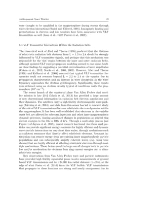 Anthropogenic Space Weather 49
were thought to be ampliﬁed in the magnetosphere during storms through
wave-electron interactions (Smith and Clilverd, 1991). Ionospheric heating and
perturbations in electron and ion densities have been associated with VLF
transmitters as well (Inan et al., 1992; Parrot et al., 2007).
8.4 VLF Transmitter Interactions Within the Radiation Belts
The theoretical work of Abel and Thorne (1998) predicted that the lifetimes
of relativistic radiation belt electrons from L = 1.3 to 2.8 should be strongly
inﬂuenced by VLF transmitter signals, and perhaps that this mechanism was
responsible for the ‘slot’ region between the inner and outer radiation belts,
although updated VLF wave propagation modeling seemed to cast some doubt
on these ﬁndings by suggesting a potential overestimation of wave amplitudes
(Cohen et al., 2012; Starks et al., 2008, 2009). However, Abel and Thorne
(1998) and Kulkarni et al. (2008) asserted that typical VLF transmitter fre-
quencies could not resonate beyond L = 2.2 to 2.4 at the equator due to
propagation characteristics and an increase in wave absorption as the wave
frequency approaches the electron gyrofrequency. Signiﬁcantly, these results
were obtained using an electron density typical of conditions inside the plas-
masphere (103
cm−3
).
The recent launch of the equatorial plane Van Allen Probes dual satel-
lite mission in late 2012 (Mauk et al., 2013) has provided a large amount
of new observational information on radiation belt electron populations and
their dynamics. The satellites carry a high ﬁdelity electromagnetic wave pack-
age (Kletzing et al., 2013), and data from this sensor has led to renewed study
of the role of VLF transmission eﬀects on relativistic electron dynamics within
the magnetosphere. It has been well established that electrons in the variable
outer belt are aﬀected by substorm injections and other inner magnetospheric
dynamic processes, causing associated changes in populations at general ring
current energies in the 10s to 100s of keV. Through a multi-step process (see
Figure 1 of Jaynes et al., 2015), recent research has found that these seed par-
ticles can provide signiﬁcant energy reservoirs for highly eﬃcient and dynamic
wave-particle interactions on very short time scales, through mechanisms such
as cyclotron resonance that directly aﬀect relativistic electrons. Resonant in-
teractions can remove energy from pre-existing inner magnetospheric particle
populations and can subsequently amplify coherent waves (e.g. rising tone
chorus) that are highly eﬃcient at aﬀecting relativistic electrons through mul-
tiple mechanisms. These factors result in large overall changes both in particle
loss and/or acceleration for electrons from ring current energies out to ultra-
relativistic energies.
New observations from Van Allen Probes wave and particle instruments
have provided high ﬁdelity equatorial plane in-situ measurements of ground
based VLF transmissions out to >24,000 km radial distance (L∼2.8), at the
edge of what Foster et al. (2016) term the VLF bubble. VLF transmissions
that propagate to these locations are strong and nearly omnipresent due to
 