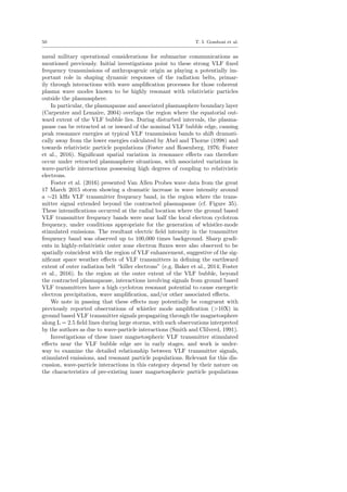 50 T. I. Gombosi et al.
naval military operational considerations for submarine communications as
mentioned previously. Initial investigations point to these strong VLF ﬁxed
frequency transmissions of anthropogenic origin as playing a potentially im-
portant role in shaping dynamic responses of the radiation belts, primar-
ily through interactions with wave ampliﬁcation processes for those coherent
plasma wave modes known to be highly resonant with relativistic particles
outside the plasmasphere.
In particular, the plasmapause and associated plasmasphere boundary layer
(Carpenter and Lemaire, 2004) overlaps the region where the equatorial out-
ward extent of the VLF bubble lies. During disturbed intervals, the plasma-
pause can be retracted at or inward of the nominal VLF bubble edge, causing
peak resonance energies at typical VLF transmission bands to shift dramati-
cally away from the lower energies calculated by Abel and Thorne (1998) and
towards relativistic particle populations (Foster and Rosenberg, 1976; Foster
et al., 2016). Signiﬁcant spatial variation in resonance eﬀects can therefore
occur under retracted plasmasphere situations, with associated variations in
wave-particle interactions possessing high degrees of coupling to relativistic
electrons.
Foster et al. (2016) presented Van Allen Probes wave data from the great
17 March 2015 storm showing a dramatic increase in wave intensity around
a ∼21 kHz VLF transmitter frequency band, in the region where the trans-
mitter signal extended beyond the contracted plasmapause (cf. Figure 35).
These intensiﬁcations occurred at the radial location where the ground based
VLF transmitter frequency bands were near half the local electron cyclotron
frequency, under conditions appropriate for the generation of whistler-mode
stimulated emissions. The resultant electric ﬁeld intensity in the transmitter
frequency band was observed up to 100,000 times background. Sharp gradi-
ents in highly-relativistic outer zone electron ﬂuxes were also observed to be
spatially coincident with the region of VLF enhancement, suggestive of the sig-
niﬁcant space weather eﬀects of VLF transmitters in deﬁning the earthward
extent of outer radiation belt “killer electrons” (e.g. Baker et al., 2014; Foster
et al., 2016). In the region at the outer extent of the VLF bubble, beyond
the contracted plasmapause, interactions involving signals from ground based
VLF transmitters have a high cyclotron resonant potential to cause energetic
electron precipitation, wave ampliﬁcation, and/or other associated eﬀects.
We note in passing that these eﬀects may potentially be congruent with
previously reported observations of whistler mode ampliﬁcation (>10X) in
ground based VLF transmitter signals propagating through the magnetosphere
along L = 2.5 ﬁeld lines during large storms, with such observations interpreted
by the authors as due to wave-particle interactions (Smith and Clilverd, 1991).
Investigations of these inner magnetospheric VLF transmitter stimulated
eﬀects near the VLF bubble edge are in early stages, and work is under-
way to examine the detailed relationship between VLF transmitter signals,
stimulated emissions, and resonant particle populations. Relevant for this dis-
cussion, wave-particle interactions in this category depend by their nature on
the characteristics of pre-existing inner magnetospheric particle populations
 