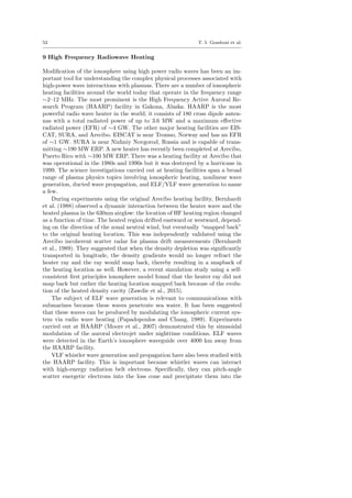 52 T. I. Gombosi et al.
9 High Frequency Radiowave Heating
Modiﬁcation of the ionosphere using high power radio waves has been an im-
portant tool for understanding the complex physical processes associated with
high-power wave interactions with plasmas. There are a number of ionospheric
heating facilities around the world today that operate in the frequency range
∼2–12 MHz. The most prominent is the High Frequency Active Auroral Re-
search Program (HAARP) facility in Gakona, Alaska. HAARP is the most
powerful radio wave heater in the world; it consists of 180 cross dipole anten-
nas with a total radiated power of up to 3.6 MW and a maximum eﬀective
radiated power (EFR) of ∼4 GW. The other major heating facilities are EIS-
CAT, SURA, and Arecibo. EISCAT is near Tromso, Norway and has an EFR
of ∼1 GW. SURA is near Nizhniy Novgorod, Russia and is capable of trans-
mitting ∼190 MW ERP. A new heater has recently been completed at Arecibo,
Puerto Rico with ∼100 MW ERP. There was a heating facility at Arecibo that
was operational in the 1980s and 1990s but it was destroyed by a hurricane in
1999. The science investigations carried out at heating facilities span a broad
range of plasma physics topics involving ionospheric heating, nonlinear wave
generation, ducted wave propagation, and ELF/VLF wave generation to name
a few.
During experiments using the original Arecibo heating facility, Bernhardt
et al. (1988) observed a dynamic interaction between the heater wave and the
heated plasma in the 630nm airglow: the location of HF heating region changed
as a function of time. The heated region drifted eastward or westward, depend-
ing on the direction of the zonal neutral wind, but eventually “snapped back”
to the original heating location. This was independently validated using the
Arecibo incoherent scatter radar for plasma drift measurements (Bernhardt
et al., 1989). They suggested that when the density depletion was signiﬁcantly
transported in longitude, the density gradients would no longer refract the
heater ray and the ray would snap back, thereby resulting in a snapback of
the heating location as well. However, a recent simulation study using a self-
consistent ﬁrst principles ionosphere model found that the heater ray did not
snap back but rather the heating location snapped back because of the evolu-
tion of the heated density cavity (Zawdie et al., 2015).
The subject of ELF wave generation is relevant to communications with
submarines because these waves penetrate sea water. It has been suggested
that these waves can be produced by modulating the ionospheric current sys-
tem via radio wave heating (Papadopoulos and Chang, 1989). Experiments
carried out at HAARP (Moore et al., 2007) demonstrated this by sinusoidal
modulation of the auroral electrojet under nighttime conditions. ELF waves
were detected in the Earth’s ionosphere waveguide over 4000 km away from
the HAARP facility.
VLF whistler wave generation and propagation have also been studied with
the HAARP facility. This is important because whistler waves can interact
with high-energy radiation belt electrons. Speciﬁcally, they can pitch-angle
scatter energetic electrons into the loss cone and precipitate them into the
 