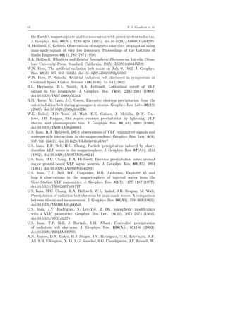 62 T. I. Gombosi et al.
the Earth’s magnetosphere and its association with power system radiation.
J. Geophys. Res. 80(31), 4249–4258 (1975). doi:10.1029/JA080i031p04249
R. Helliwell, E. Gehrels, Observations of magneto-ionic duct propagation using
man-made signals of very low frequency. Proceedings of the Institute of
Radio Engineers 46(4), 785–787 (1958)
R.A. Helliwell, Whistlers and Related Ionospheric Phenomena, 1st edn. (Stan-
ford University Press, Stanford, California, 1965). ISBN 0486445720
W.N. Hess, The artiﬁcial radiation belt made on July 9, 1962. J. Geophys.
Res. 68(3), 667–683 (1963). doi:10.1029/JZ068i003p00667
W.N. Hess, P. Nakada, Artiﬁcial radiation belt discussed in symposium at
Goddard Space Center. Science 138(3536), 53–54 (1962)
R.L. Heyborne, R.L. Smith, R.A. Helliwell, Latitudinal cutoﬀ of VLF
signals in the ionosphere. J. Geophys. Res. 74(9), 2393–2397 (1969).
doi:10.1029/JA074i009p02393
R.B. Horne, M. Lam, J.C. Green, Energetic electron precipitation from the
outer radiation belt during geomagnetic storms. Geophys. Res. Lett. 36(19)
(2009). doi:10.1029/2009gl040236
W.L. Imhof, H.D. Voss, M. Walt, E.E. Gaines, J. Mobilia, D.W. Dat-
lowe, J.B. Reagan, Slot region electron precipitation by lightning, VLF
chorus, and plasmaspheric hiss. J. Geophys. Res. 91(A8), 8883 (1986).
doi:10.1029/JA091iA08p08883
U.S. Inan, R.A. Helliwell, DE-1 observations of VLF transmitter signals and
wave-particle interactions in the magnetosphere. Geophys. Res. Lett. 9(9),
917–920 (1982). doi:10.1029/GL009i009p00917
U.S. Inan, T.F. Bell, H.C. Chang, Particle precipitation induced by short-
duration VLF waves in the magnetosphere. J. Geophys. Res. 87(A8), 6243
(1982). doi:10.1029/JA087iA08p06243
U.S. Inan, H.C. Chang, R.A. Helliwell, Electron precipitation zones around
major ground-based VLF signal sources. J. Geophys. Res. 89(A5), 2891
(1984). doi:10.1029/JA089iA05p02891
U.S. Inan, T.F. Bell, D.L. Carpenter, R.R. Anderson, Explorer 45 and
Imp 6 observations in the magnetosphere of injected waves from the
Siple Station VLF transmitter. J. Geophys. Res. 82(7), 1177–1187 (1977).
doi:10.1029/JA082i007p01177
U.S. Inan, H.C. Chang, R.A. Helliwell, W.L. Imhof, J.B. Reagan, M. Walt,
Precipitation of radiation belt electrons by man-made waves: A comparison
between theory and measurement. J. Geophys. Res. 90(A1), 359–369 (1985).
doi:10.1029/JA090iA01p00359
U.S. Inan, J.V. Rodriguez, S. Lev-Tov, J. Oh, ionospheric modiﬁcation
with a VLF transmitter. Geophys. Res. Lett. 19(20), 2071–2074 (1992).
doi:10.1029/92GL02378
U.S. Inan, T.F. Bell, J. Bortnik, J.M. Albert, Controlled precipitation
of radiation belt electrons. J. Geophys. Res. 108(A5), 051186 (2003).
doi:10.1029/2002JA009580
A.N. Jaynes, D.N. Baker, H.J. Singer, J.V. Rodriguez, T.M. Loto’aniu, A.F.
Ali, S.R. Elkington, X. Li, S.G. Kanekal, S.G. Claudepierre, J.F. Fennell, W.
 