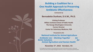 Comments by
Bernadette Dunham, D.V.M., Ph.D.
Visiting Professor
Milken Institute School of Public Health
The George Washington University
Former Director
Center for Veterinary Medicine, FDA
Presented to the
National Institute for Animal Agriculture
Antibiotic Use – Working Together for
Better Solutions for
Animal Agriculture and Human Health
November 3rd
, 2016 Herndon, VA
Building a Coalition for a
One Health Approach to Preserving
Antibiotic Effectiveness
The findings and conclusions in this presentation are those of the author and do not necessarily
represent the views of the George Washington University or the U.S. Food and Drug Administration.
 