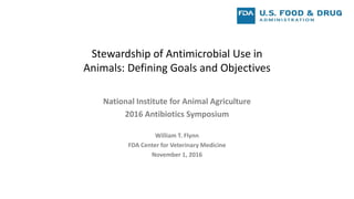 Stewardship of Antimicrobial Use in
Animals: Defining Goals and Objectives
National Institute for Animal Agriculture
2016 Antibiotics Symposium
William T. Flynn
FDA Center for Veterinary Medicine
November 1, 2016
 