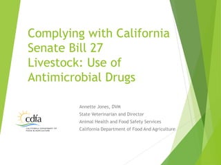 Annette Jones, DVM
State Veterinarian and Director
Animal Health and Food Safety Services
California Department of Food And Agriculture
Complying with California
Senate Bill 27
Livestock: Use of
Antimicrobial Drugs
 