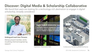 16Georgia Tech Library | brightspot 2016 ARL Assessment Conference
Advisory board member, works
visualizing chemical engineering
research
Undergrad Lead User Persona
Inspiration: Visualization Wall Collaborative Rendering (BNIM Architects)
Discover: Digital Media & Scholarship Collaborative
We found that users are looking for a technology-rich destination to engage in digital
scholarship, broadly considered.
 