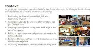 1.  Positioning the library is primarily digital, and
secondarily physical
2.  Connecting users to the universe of information, not
just Georgia Tech
3.  Creating a more porous library, with more ways in and
out of the spaces
4.  Pulling in beginning users and pushing out services to
advanced users
5.  Earlier and longer involvement in the research process,
with broader expertise
6.  Increasing awareness of services and showcasing work
context
As we began the project, we identified the key future directions for Georgia Tech’s Library
and used these to focus the research and strategy.
 