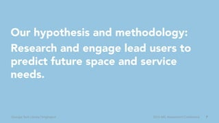 7Georgia Tech Library | brightspot 2016 ARL Assessment Conference
Our hypothesis and methodology:
Research and engage lead users to
predict future space and service
needs.
 