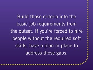 Build those criteria into the
basic job requirements from
the outset. If you’re forced to hire
people without the required soft
skills, have a plan in place to
address those gaps.
 