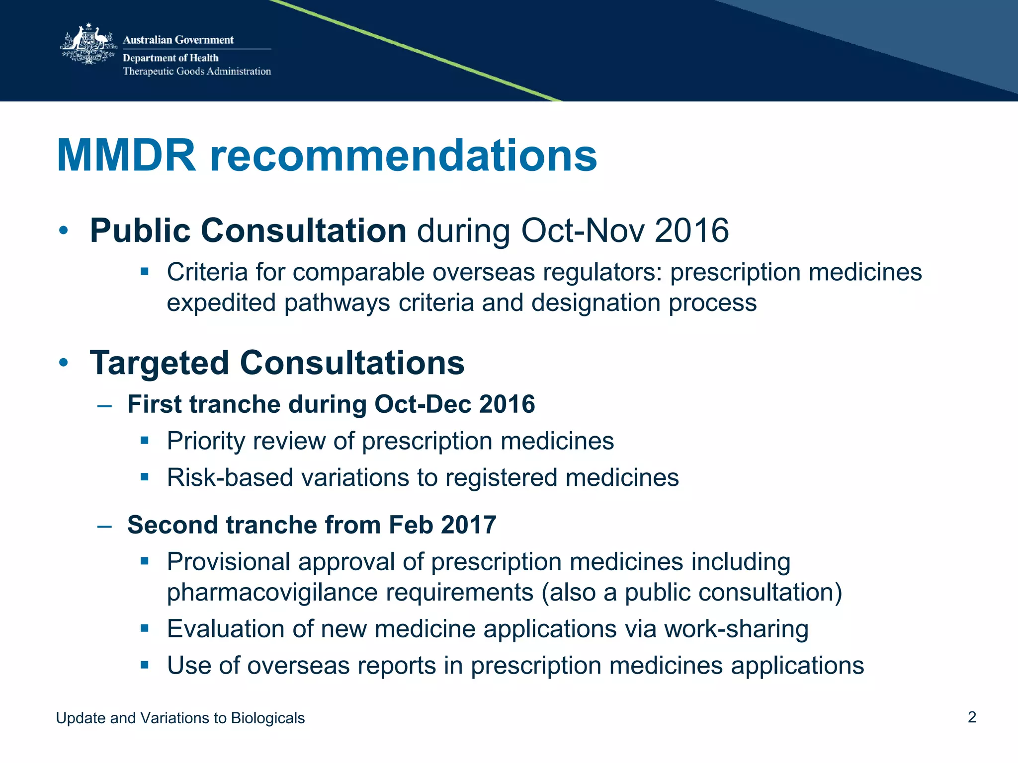 MMDR recommendations
• Public Consultation during Oct-Nov 2016
 Criteria for comparable overseas regulators: prescription medicines
expedited pathways criteria and designation process
• Targeted Consultations
– First tranche during Oct-Dec 2016
 Priority review of prescription medicines
 Risk-based variations to registered medicines
– Second tranche from Feb 2017
 Provisional approval of prescription medicines including
pharmacovigilance requirements (also a public consultation)
 Evaluation of new medicine applications via work-sharing
 Use of overseas reports in prescription medicines applications
Update and Variations to Biologicals 2
 