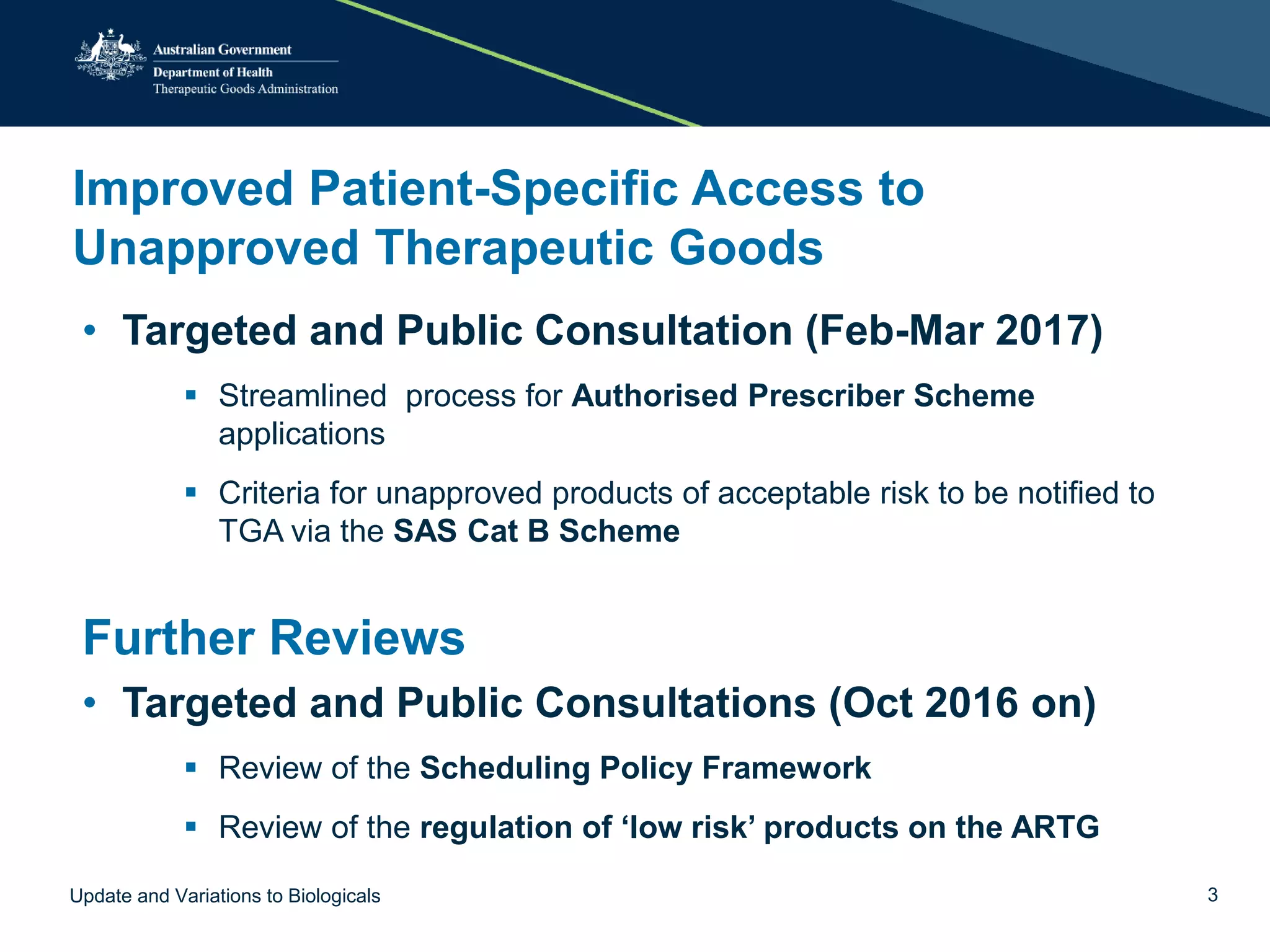 Improved Patient-Specific Access to
Unapproved Therapeutic Goods
• Targeted and Public Consultation (Feb-Mar 2017)
 Streamlined process for Authorised Prescriber Scheme
applications
 Criteria for unapproved products of acceptable risk to be notified to
TGA via the SAS Cat B Scheme
Further Reviews
• Targeted and Public Consultations (Oct 2016 on)
 Review of the Scheduling Policy Framework
 Review of the regulation of ‘low risk’ products on the ARTG
Update and Variations to Biologicals 3
 