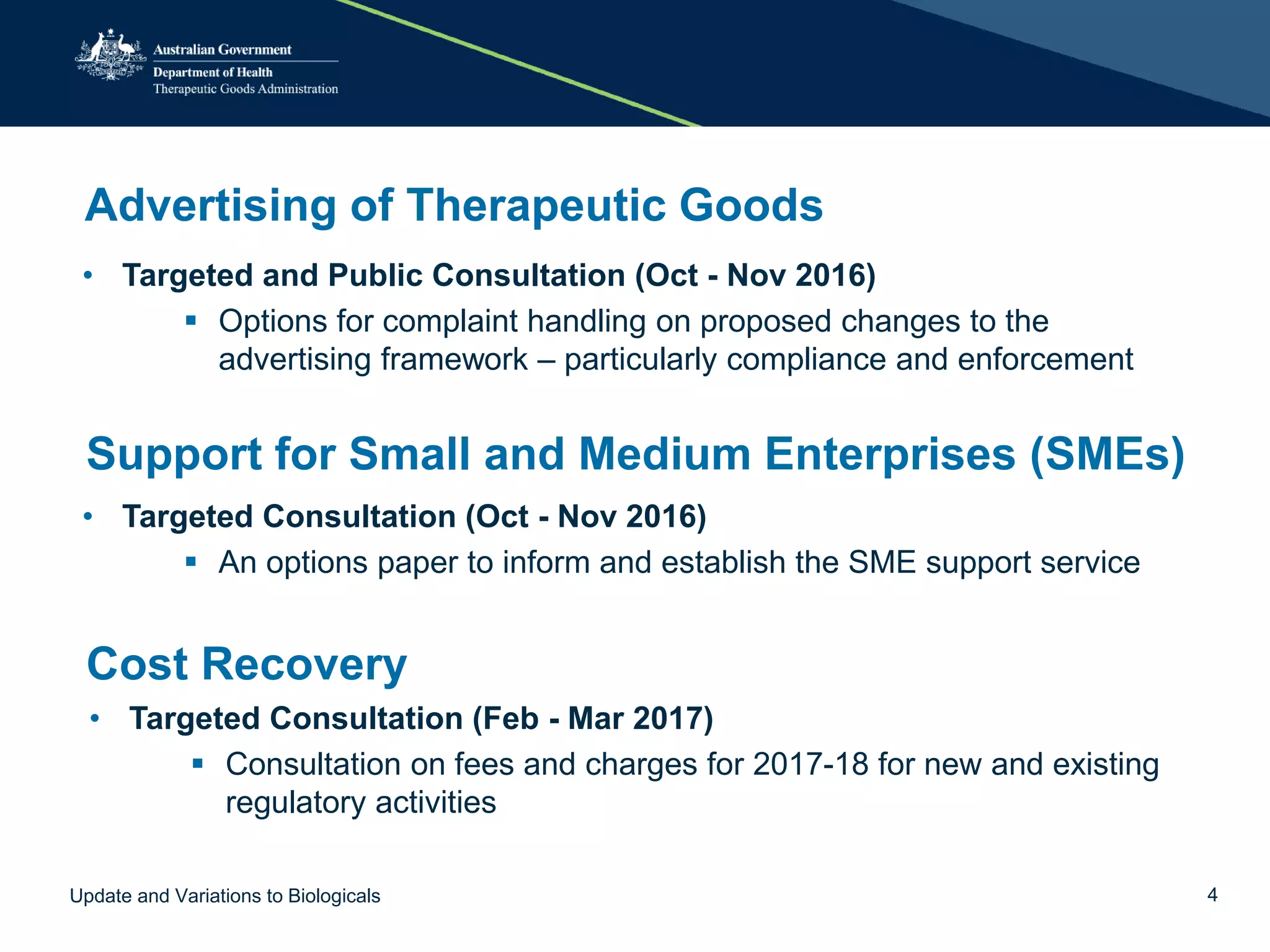 Advertising of Therapeutic Goods
• Targeted and Public Consultation (Oct - Nov 2016)
 Options for complaint handling on proposed changes to the
advertising framework – particularly compliance and enforcement
Support for Small and Medium Enterprises (SMEs)
• Targeted Consultation (Oct - Nov 2016)
 An options paper to inform and establish the SME support service
Cost Recovery
• Targeted Consultation (Feb - Mar 2017)
 Consultation on fees and charges for 2017-18 for new and existing
regulatory activities
Update and Variations to Biologicals 4
 