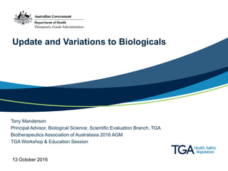 Update and Variations to Biologicals
Tony Manderson
Principal Advisor, Biological Science, Scientific Evaluation Branch, TGA
Biotherapeutics Association of Australasia 2016 AGM
TGA Workshop & Education Session
13 October 2016
 