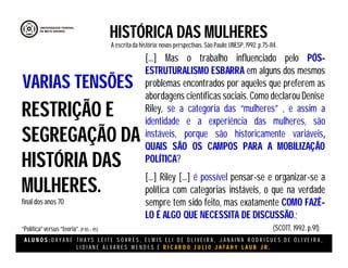 A L U N O S : D A Y A N E T H A Y S L E I T E S O A R E S , E L M I S E L I D E O L I V E I R A , J A N A I N A R O D R I G U E S D E O L I V E I R A ,
L I D I A N E Á L V A R E S M E N D E S E R I C A R D O J U L I O J A T A H Y L A U B J R .
HISTÓRICA DAS MULHERES
A escritada história:novas perspectivas. São Paulo:UNESP, 1992.p.75-84.
(SCOTT, 1992. p.91)
RESTRIÇÃO E
SEGREGAÇÃO DA
HISTÓRIA DAS
MULHERES.
final dos anos 70
“Política”versus “teoria”.(P 85 – 95)
VARIAS TENSÕES
[...] Mas o trabalho influenciado pelo PÓS-
ESTRUTURALISMO ESBARRA em alguns dos mesmos
problemas encontrados por aqueles que preferem as
abordagens científicas sociais. Como declarou Denise
Riley, se a categoria das “mulheres” , e assim a
identidade e a experiência das mulheres, são
instáveis, porque são historicamente variáveis,
QUAIS SÃO OS CAMPOS PARA A MOBILIZAÇÃO
POLÍTICA?
[...] Riley [...] é possível pensar-se e organizar-se a
política com categorias instáveis, o que na verdade
sempre tem sido feito, mas exatamente COMO FAZÊ-
LO É ALGO QUE NECESSITA DE DISCUSSÃO.;
 