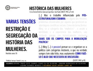 A L U N O S : D A Y A N E T H A Y S L E I T E S O A R E S , E L M I S E L I D E O L I V E I R A , J A N A I N A R O D R I G U E S D E O L I V E I R A ,
L I D I A N E Á L V A R E S M E N D E S E R I C A R D O J U L I O J A T A H Y L A U B J R .
HISTÓRICA DAS MULHERES
A escritada história:novas perspectivas. São Paulo:UNESP, 1992.p.75-84.
(SCOTT, 1992. p.91)
RESTRIÇÃO E
SEGREGAÇÃO DA
HISTÓRIA DAS
MULHERES.
final dos anos 70
“Política”versus “teoria”.(P 85 – 95)
VARIAS TENSÕES
[...] Mas o trabalho influenciado pelo PÓS-
ESTRUTURALISMO ESBARRA em alguns dos mesmos
problemas encontrados por aqueles que preferem as
abordagens científicas sociais. Como declarou Denise
Riley, se a categoria das “mulheres” , e assim a
identidade e a experiência das mulheres, são
instáveis, porque são historicamente variáveis,
QUAIS SÃO OS CAMPOS PARA A MOBILIZAÇÃO
POLÍTICA?
[...] Riley [...] é possível pensar-se e organizar-se a
política com categorias instáveis, o que na verdade
sempre tem sido feito, mas exatamente COMO FAZÊ-
LO É ALGO QUE NECESSITA DE DISCUSSÃO.;
 