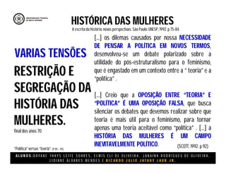 A L U N O S : D A Y A N E T H A Y S L E I T E S O A R E S , E L M I S E L I D E O L I V E I R A , J A N A I N A R O D R I G U E S D E O L I V E I R A ,
L I D I A N E Á L V A R E S M E N D E S E R I C A R D O J U L I O J A T A H Y L A U B J R .
HISTÓRICA DAS MULHERES
A escritada história:novas perspectivas. São Paulo:UNESP, 1992.p.75-84.
(SCOTT, 1992. p.92)
RESTRIÇÃO E
SEGREGAÇÃO DA
HISTÓRIA DAS
MULHERES.
final dos anos 70
“Política”versus “teoria”.(P 85 – 95)
VARIAS TENSÕES
[...] os dilemas causados por nossa NECESSIDADE
DE PENSAR A POLÍTICA EM NOVOS TERMOS,
desenvolveu-se um debate polarizado sobre a
utilidade do pós-estruturalismo para o feminismo,
que é engastado em um contexto entre a “ teoria” e a
“política” .
[...] Creio que a OPOSIÇÃO ENTRE “TEORIA” E
“POLÍTICA” É UMA OPOSIÇÃO FALSA, que busca
silenciar os debates que devemos realizar sobre que
teoria é mais útil para o feminismo, para tornar
apenas uma teoria aceitável como “política” . [...] a
HISTÓRIA DAS MULHERES É UM CAMPO
INEVITAVELMENTE POLÍTICO.
 