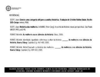 A L U N O S : D A Y A N E T H A Y S L E I T E S O A R E S , E L M I S E L I D E O L I V E I R A , J A N A I N A R O D R I G U E S D E
O L I V E I R A , L I D I A N E Á L V A R E S M E N D E S E R I C A R D O J U L I O J A T A H Y L A U B J R .
SCOTT, Joan. Gênero: uma categoria útil para a análise histórica. Tradução de Cristine Rufino Dabat. Recife:
SOS-Corpo. mimeo, 1988.
REFERÊNCIAS:
PERROT, Michelle. As mulheres ou os silêncios da história. Edusc, 2005.
PERROT, Michelle. Identidade, igualdade e diferença: o olhar da história. ______. As mulheres e os silêncios da
história. Bauru: Edusp, Capitulo 21, p. 467-480, 2005.
PERROT, Michelle. Michel Foucault e a história das mulheres . ______. As mulheres e os silêncios da história.
Bauru: Edusp, Capitulo 23 p. 489-503, 2005.
SCOTT, Joan. Histórica das mulheres. In BURKE, Peter (org). A escrita da história: novas perspectivas. São Paulo:
UNESP, 1992. p.63-95.
 