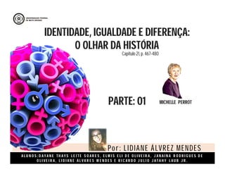 A L U N O S : D A Y A N E T H A Y S L E I T E S O A R E S , E L M I S E L I D E O L I V E I R A , J A N A I N A R O D R I G U E S D E
O L I V E I R A , L I D I A N E Á L V A R E S M E N D E S E R I C A R D O J U L I O J A T A H Y L A U B J R .
IDENTIDADE, IGUALDADE E DIFERENÇA:
O OLHAR DA HISTÓRIA
PARTE: 01 MICHELLE PERROT
Por: LIDIANE ÁLVREZ MENDES
Capitulo 21, p. 467-480
 