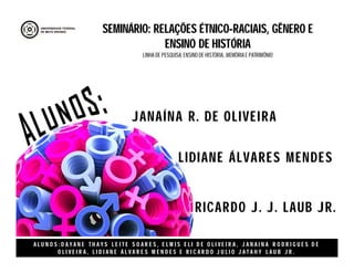 A L U N O S : D A Y A N E T H A Y S L E I T E S O A R E S , E L M I S E L I D E O L I V E I R A , J A N A I N A R O D R I G U E S D E
O L I V E I R A , L I D I A N E Á L V A R E S M E N D E S E R I C A R D O J U L I O J A T A H Y L A U B J R .
LIDIANE ÁLVARES MENDES
JANAÍNA R. DE OLIVEIRA
RICARDO J. J. LAUB JR.
SEMINÁRIO: RELAÇÕES ÉTNICO-RACIAIS, GÊNERO E
ENSINO DE HISTÓRIA
LINHA DE PESQUISA: ENSINO DE HISTÓRIA, ,MEMÓRIA E PATRIMÔNIO
 