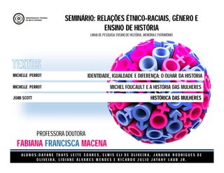 A L U N O S : D A Y A N E T H A Y S L E I T E S O A R E S , E L M I S E L I D E O L I V E I R A , J A N A I N A R O D R I G U E S D E
O L I V E I R A , L I D I A N E Á L V A R E S M E N D E S E R I C A R D O J U L I O J A T A H Y L A U B J R .
SEMINÁRIO: RELAÇÕES ÉTNICO-RACIAIS, GÊNERO E
ENSINO DE HISTÓRIA
LINHA DE PESQUISA: ENSINO DE HISTÓRIA, ,MEMÓRIA E PATRIMÔNIO
IDENTIDADE, IGUALDADE E DIFERENÇA: O OLHAR DA HISTÓRIA
MICHEL FOUCAULT E A HISTÓRIA DAS MULHERES
HISTÓRICA DAS MULHERES
MICHELLE PERROT
MICHELLE PERROT
JOAN SCOTT
PROFESSORA DOUTORA
FABIANA FRANCISCA MACENA
 