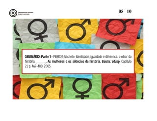 SEMINÁRIO: Parte 1 - PERROT, Michelle. Identidade, igualdade e diferença: o olhar da
história. ______. As mulheres e os silêncios da história. Bauru: Edusp, Capitulo
21, p. 467-480, 2005.
05 10
 