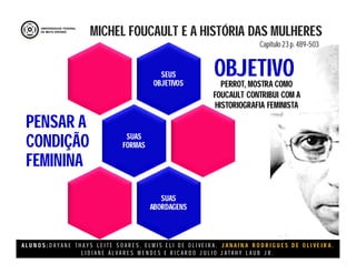 A L U N O S : D A Y A N E T H A Y S L E I T E S O A R E S , E L M I S E L I D E O L I V E I R A , J A N A I N A R O D R I G U E S D E O L I V E I R A ,
L I D I A N E Á L V A R E S M E N D E S E R I C A R D O J U L I O J A T A H Y L A U B J R .
SEUS
OBJETIVOS
SUAS
FORMAS
PENSAR A
CONDIÇÃO
FEMININA
SUAS
ABORDAGENS
MICHEL FOUCAULT E A HISTÓRIA DAS MULHERES
Capitulo 23 p. 489-503
OBJETIVOPERROT, MOSTRA COMO
FOUCAULT CONTRIBUI COM A
HISTORIOGRAFIA FEMINISTA
 