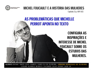 A L U N O S : D A Y A N E T H A Y S L E I T E S O A R E S , E L M I S E L I D E O L I V E I R A , J A N A I N A R O D R I G U E S D E O L I V E I R A ,
L I D I A N E Á L V A R E S M E N D E S E R I C A R D O J U L I O J A T A H Y L A U B J R .
CONFIGURA AS
INSPIRAÇÕES E
INTERESSE DE MICHEL
FOUCAULT SOBRE OS
ESTUDOS DAS
MULHERES.
MICHEL FOUCAULT E A HISTÓRIA DAS MULHERES
Capitulo 23 p. 489-503
AS PROBLEMÁTICAS QUE MICHELLE
PERROT APONTA NO TEXTO
 