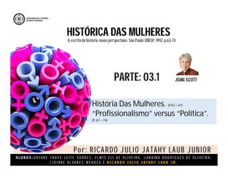 A L U N O S : D A Y A N E T H A Y S L E I T E S O A R E S , E L M I S E L I D E O L I V E I R A , J A N A I N A R O D R I G U E S D E O L I V E I R A ,
L I D I A N E Á L V A R E S M E N D E S E R I C A R D O J U L I O J A T A H Y L A U B J R .
HISTÓRICA DAS MULHERES
JOAN SCOTTPARTE: 03.1
A escritada história:novas perspectivas. São Paulo:UNESP, 1992.p.63-74.
História Das Mulheres. (P.63 – 67)
“Profissionalismo” versus “Política”.
(P. 67 – 74)
Por: RICARDO JULIO JATAHY LAUB JUNIOR
 