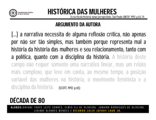A L U N O S : D A Y A N E T H A Y S L E I T E S O A R E S , E L M I S E L I D E O L I V E I R A , J A N A I N A R O D R I G U E S D E O L I V E I R A ,
L I D I A N E Á L V A R E S M E N D E S E R I C A R D O J U L I O J A T A H Y L A U B J R .
DÉCADA DE 80
HISTÓRICA DAS MULHERESA escritada história:novas perspectivas. São Paulo:UNESP, 1992.p.63-74.
(SCOTT, 1992. p.65)
ARGUMENTO DA AUTORA
[...] a narrativa necessita de alguma reflexão crítica, não apenas
por não ser tão simples, mas também porque representa mal a
história da história das mulheres e seu relacionamento, tanto com
a política, quanto com a disciplina da história. A história deste
campo não requer somente uma narrativa linear, mas um relato
mais complexo, que leve em conta, ao mesmo tempo, a posição
variável das mulheres na história, o movimento feminista e a
disciplina da história.
 