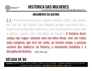 A L U N O S : D A Y A N E T H A Y S L E I T E S O A R E S , E L M I S E L I D E O L I V E I R A , J A N A I N A R O D R I G U E S D E O L I V E I R A ,
L I D I A N E Á L V A R E S M E N D E S E R I C A R D O J U L I O J A T A H Y L A U B J R .
DÉCADA DE 80
HISTÓRICA DAS MULHERESA escritada história:novas perspectivas. São Paulo:UNESP, 1992.p.63-74.
(SCOTT, 1992. p.65)
ARGUMENTO DA AUTORA
[...] a narrativa necessita de alguma reflexão crítica, não apenas
por não ser tão simples, mas também porque representa mal a
história da história das mulheres e seu relacionamento, tanto com
a política, quanto com a disciplina da história. A história deste
campo não requer somente uma narrativa linear, mas um relato
mais complexo, que leve em conta, ao mesmo tempo, a posição
variável das mulheres na história, o movimento feminista e a
disciplina da história.
 