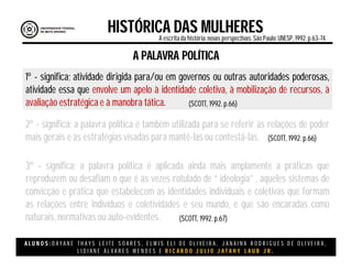 A L U N O S : D A Y A N E T H A Y S L E I T E S O A R E S , E L M I S E L I D E O L I V E I R A , J A N A I N A R O D R I G U E S D E O L I V E I R A ,
L I D I A N E Á L V A R E S M E N D E S E R I C A R D O J U L I O J A T A H Y L A U B J R .
HISTÓRICA DAS MULHERESA escritada história:novas perspectivas. São Paulo:UNESP, 1992.p.63-74.
(SCOTT, 1992. p.66)
A PALAVRA POLÍTICA
1º - significa; atividade dirigida para/ou em governos ou outras autoridades poderosas,
atividade essa que envolve um apelo à identidade coletiva, à mobilização de recursos, à
avaliação estratégica e à manobra tática.
2º - significa; a palavra política é também utilizada para se referir às relações de poder
mais gerais e às estratégias visadas para mantê-las ou contestá-las.
3º - significa; a palavra política é aplicada ainda mais amplamente a práticas que
reproduzem ou desafiam o que é às vezes rotulado de “ ideologia” , aqueles sistemas de
convicção e prática que estabelecem as identidades individuais e coletivas que formam
as relações entre indivíduos e coletividades e seu mundo, e que são encaradas como
naturais, normativas ou auto-evidentes.
(SCOTT, 1992. p.66)
(SCOTT, 1992. p.67)
 