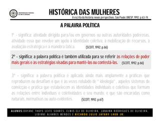 A L U N O S : D A Y A N E T H A Y S L E I T E S O A R E S , E L M I S E L I D E O L I V E I R A , J A N A I N A R O D R I G U E S D E O L I V E I R A ,
L I D I A N E Á L V A R E S M E N D E S E R I C A R D O J U L I O J A T A H Y L A U B J R .
HISTÓRICA DAS MULHERESA escritada história:novas perspectivas. São Paulo:UNESP, 1992.p.63-74.
(SCOTT, 1992. p.66)
A PALAVRA POLÍTICA
1º - significa; atividade dirigida para/ou em governos ou outras autoridades poderosas,
atividade essa que envolve um apelo à identidade coletiva, à mobilização de recursos, à
avaliação estratégica e à manobra tática.
2º - significa; a palavra política é também utilizada para se referir às relações de poder
mais gerais e às estratégias visadas para mantê-las ou contestá-las.
3º - significa; a palavra política é aplicada ainda mais amplamente a práticas que
reproduzem ou desafiam o que é às vezes rotulado de “ ideologia” , aqueles sistemas de
convicção e prática que estabelecem as identidades individuais e coletivas que formam
as relações entre indivíduos e coletividades e seu mundo, e que são encaradas como
naturais, normativas ou auto-evidentes.
(SCOTT, 1992. p.66)
(SCOTT, 1992. p.67)
 