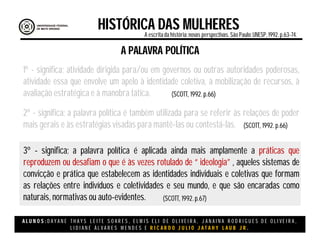 A L U N O S : D A Y A N E T H A Y S L E I T E S O A R E S , E L M I S E L I D E O L I V E I R A , J A N A I N A R O D R I G U E S D E O L I V E I R A ,
L I D I A N E Á L V A R E S M E N D E S E R I C A R D O J U L I O J A T A H Y L A U B J R .
HISTÓRICA DAS MULHERESA escritada história:novas perspectivas. São Paulo:UNESP, 1992.p.63-74.
(SCOTT, 1992. p.66)
A PALAVRA POLÍTICA
1º - significa; atividade dirigida para/ou em governos ou outras autoridades poderosas,
atividade essa que envolve um apelo à identidade coletiva, à mobilização de recursos, à
avaliação estratégica e à manobra tática.
2º - significa; a palavra política é também utilizada para se referir às relações de poder
mais gerais e às estratégias visadas para mantê-las ou contestá-las.
3º - significa; a palavra política é aplicada ainda mais amplamente a práticas que
reproduzem ou desafiam o que é às vezes rotulado de “ ideologia” , aqueles sistemas de
convicção e prática que estabelecem as identidades individuais e coletivas que formam
as relações entre indivíduos e coletividades e seu mundo, e que são encaradas como
naturais, normativas ou auto-evidentes.
(SCOTT, 1992. p.66)
(SCOTT, 1992. p.67)
 