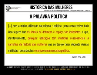 A L U N O S : D A Y A N E T H A Y S L E I T E S O A R E S , E L M I S E L I D E O L I V E I R A , J A N A I N A R O D R I G U E S D E O L I V E I R A ,
L I D I A N E Á L V A R E S M E N D E S E R I C A R D O J U L I O J A T A H Y L A U B J R .
HISTÓRICA DAS MULHERESA escritada história:novas perspectivas. São Paulo:UNESP, 1992.p.63-74.
A PALAVRA POLÍTICA
[...] mas a minha utilização da palavra “ política” para caracterizar tudo
isso sugere que os limites de definição e espaço são indistintos, e que,
inevitavelmente, qualquer utilização tem múltiplas ressonâncias. A
narrativa da história das mulheres que eu desejo fazer depende dessas
múltiplas ressonâncias; é sempre uma narrativa política.
(SCOTT, 1992. p.67)
 