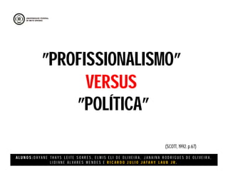 A L U N O S : D A Y A N E T H A Y S L E I T E S O A R E S , E L M I S E L I D E O L I V E I R A , J A N A I N A R O D R I G U E S D E O L I V E I R A ,
L I D I A N E Á L V A R E S M E N D E S E R I C A R D O J U L I O J A T A H Y L A U B J R .
”PROFISSIONALISMO”
VERSUS
”POLÍTICA”
(SCOTT, 1992. p.67)
 
