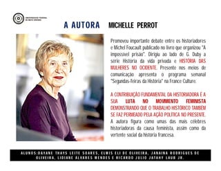 A AUTORA
A L U N O S : D A Y A N E T H A Y S L E I T E S O A R E S , E L M I S E L I D E O L I V E I R A , J A N A I N A R O D R I G U E S D E
O L I V E I R A , L I D I A N E Á L V A R E S M E N D E S E R I C A R D O J U L I O J A T A H Y L A U B J R .
Promoveu importante debate entre os historiadores
e Michel Foucault publicado no livro que organizou "A
impossível prisão". Dirigiu ao lado de G. Duby a
série História da vida privada e HISTÓRIA DAS
MULHERES NO OCIDENTE. Presente nos meios de
comunicação apresenta o programa semanal
"Segundas-feiras da História" na France Culture.
A CONTRIBUIÇÃO FUNDAMENTAL DA HISTORIADORA É A
SUA LUTA NO MOVIMENTO FEMINISTA
DEMONSTRANDO QUE O TRABALHO HISTÓRICO TAMBÉM
SE FAZ PERMEADO PELA AÇÃO POLÍTICA NO PRESENTE.
A autora figura como umas das mais célebres
historiadoras da causa feminista, assim como da
vertente social da história francesa.
MICHELLE PERROT
 