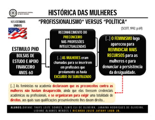 A L U N O S : D A Y A N E T H A Y S L E I T E S O A R E S , E L M I S E L I D E O L I V E I R A , J A N A I N A R O D R I G U E S D E O L I V E I R A ,
L I D I A N E Á L V A R E S M E N D E S E R I C A R D O J U L I O J A T A H Y L A U B J R .
HISTÓRICA DAS MULHERES
”PROFISSIONALISMO” VERSUS ”POLÍTICA”
(SCOTT, 1992. p.69)
NOS ESTADOS
UNIDOS:
BOLSAS DE
ESTUDO E APOIO
FINANCEIRO
ANOS 60
ESTIMULO PHD
RECONHECIMENTO DO
PRECONCEIRO
NAS PROFISSÕES
INTELECTUALIZADAS
[...] AS MULHERES eram
chamadas para se inserirem
em profissões que
previamente as havia
EXCLUÍDO OU SUBUTILIZADO
[...] O FEMINISMO logo
apareceu para
REIVINDICAR MAIS
RECURSOS para as
mulheres e para
denunciar a persistência
da desigualdade.
[...] As feministas na academia declaravam que os preconceitos contra as
mulheres não haviam desaparecido, ainda que elas tivessem credenciais
acadêmicas ou profissionais, e se organizaram para exigir uma totalidade de
direitos, aos quais suas qualificações presumivelmente lhes davam direito...
 