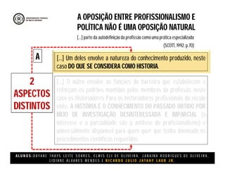 A L U N O S : D A Y A N E T H A Y S L E I T E S O A R E S , E L M I S E L I D E O L I V E I R A , J A N A I N A R O D R I G U E S D E O L I V E I R A ,
L I D I A N E Á L V A R E S M E N D E S E R I C A R D O J U L I O J A T A H Y L A U B J R .
A OPOSIÇÃO ENTRE PROFISSIONALISMO E
POLÍTICA NÃO É UMA OPOSIÇÃO NATURAL
(SCOTT, 1992. p.70)
[...] parte da autodefinição da profissão como uma prática especializada
2
ASPECTOS
DISTINTOS
[...] Um deles envolve a natureza do conhecimento produzido, neste
caso DO QUE SE CONSIDERA COMO HISTORIA.
[...] O outro envolve as funções de barreira que estabelecem e
reforçam os padrões mantidos pelos membros da profissão, neste
caso os historiadores Para os historiadores profissionais do século
vinte, A HISTÓRIA É O CONHECIMENTO DO PASSADO OBTIDO POR
MEIO DE INVESTIGAÇÃO DESINTERESSADA E IMPARCIAL (o
interesse e a parcialidade são a antítese do profissionalismo) e
universalmente disponível para quem quer que tenha dominado os
procedimentos científicos requeridos.
A
 