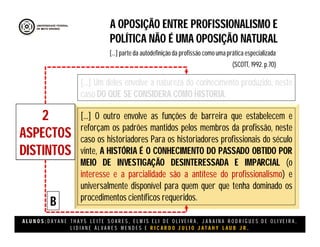 A L U N O S : D A Y A N E T H A Y S L E I T E S O A R E S , E L M I S E L I D E O L I V E I R A , J A N A I N A R O D R I G U E S D E O L I V E I R A ,
L I D I A N E Á L V A R E S M E N D E S E R I C A R D O J U L I O J A T A H Y L A U B J R .
A OPOSIÇÃO ENTRE PROFISSIONALISMO E
POLÍTICA NÃO É UMA OPOSIÇÃO NATURAL
(SCOTT, 1992. p.70)
[...] parte da autodefinição da profissão como uma prática especializada
2
ASPECTOS
DISTINTOS
[...] Um deles envolve a natureza do conhecimento produzido, neste
caso DO QUE SE CONSIDERA COMO HISTORIA.
[...] O outro envolve as funções de barreira que estabelecem e
reforçam os padrões mantidos pelos membros da profissão, neste
caso os historiadores Para os historiadores profissionais do século
vinte, A HISTÓRIA É O CONHECIMENTO DO PASSADO OBTIDO POR
MEIO DE INVESTIGAÇÃO DESINTERESSADA E IMPARCIAL (o
interesse e a parcialidade são a antítese do profissionalismo) e
universalmente disponível para quem quer que tenha dominado os
procedimentos científicos requeridos.
B
 
