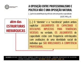 A L U N O S : D A Y A N E T H A Y S L E I T E S O A R E S , E L M I S E L I D E O L I V E I R A , J A N A I N A R O D R I G U E S D E O L I V E I R A ,
L I D I A N E Á L V A R E S M E N D E S E R I C A R D O J U L I O J A T A H Y L A U B J R .
A OPOSIÇÃO ENTRE PROFISSIONALISMO E
POLÍTICA NÃO É UMA OPOSIÇÃO NATURAL
(SCOTT, 1992. p.71)
[...] parte da autodefinição da profissão como uma prática especializada
além das
ESTRURTURAS
HIERARQUICAS
[...] O “domínio” e a “excelência” podem ambos
explicitar JULGAMENTOS DE CAPACIDADE E
DESCULPAS IMPLÍCITAS PARA TENDÊNCIAS
VICIOSAS; na verdade, OS JULGAMENTOS de
capacidade estão com frequência entrelaçados
com avaliações de uma identidade social do
indivíduo que SÃO IRRELEVANTES À COMPETÊNCIA
PROFISSIONAL.
 
