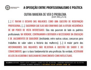 A L U N O S : D A Y A N E T H A Y S L E I T E S O A R E S , E L M I S E L I D E O L I V E I R A , J A N A I N A R O D R I G U E S D E O L I V E I R A ,
L I D I A N E Á L V A R E S M E N D E S E R I C A R D O J U L I O J A T A H Y L A U B J R .
A OPOSIÇÃO ENTRE PROFISSIONALISMO E POLÍTICA
[...] É TRATAR O DESAFIO DAS MULHERES COMO UMA QUESTÃO DE REDEFINIÇÃO
PROFISSIONAL, [...], SUGERINDO QUE ELAS NÃO ERAM MAIS QUE A ATITUDE HEGEMÔNICA
DE UM PONTO DE VISTA INTERESSADO. Elas não puseram de lado os padrões
profissionais; NA VERDADE, CONTINUARAM A DEFENDER A NECESSIDADE DA EDUCAÇÃO
E DE JULGAMENTOS DE QUALIDADE (instituindo, entre outras coisas, concursos para
trabalhos de valor sobre a história das mulheres). [...] A maior parte dos
HISTORIADORES DAS MULHERES NÃO REJEITAVA A QUESTÃO DO SABER E DO
CONHECIMENTO, que é a base fundamental de uma profissão. Na verdade, ACEITAVAM
AS LEIS DA ACADEMIA E BUSCAVAM RECONHECIMENTO COMO INTELECTUAIS.
(SCOTT, 1992. p.73-74)
OUTRA MANEIRA DE VER O PROBLEMA
 