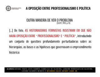 A L U N O S : D A Y A N E T H A Y S L E I T E S O A R E S , E L M I S E L I D E O L I V E I R A , J A N A I N A R O D R I G U E S D E O L I V E I R A ,
L I D I A N E Á L V A R E S M E N D E S E R I C A R D O J U L I O J A T A H Y L A U B J R .
A OPOSIÇÃO ENTRE PROFISSIONALISMO E POLÍTICA
[...] De fato, AS HISTORIADORAS FEMINISTAS INSISTIRAM EM QUE NÃO
HAVIA OPOSIÇÃO ENTRE “ PROFISSIONALISMO” E “ POLÍTICA” , introduzindo
um conjunto de questões profundamente perturbadoras sobre as
hierarquias, as bases e as hipóteses que governavam o empreendimento
histórico:
(SCOTT, 1992. p.74)
OUTRA MANEIRA DE VER O PROBLEMA
 